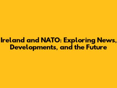 Ireland and NATO: Exploring News, Developments, and the Future