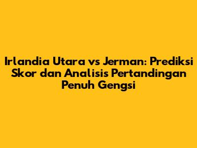 Irlandia Utara vs Jerman: Prediksi Skor dan Analisis Pertandingan Penuh Gengsi
