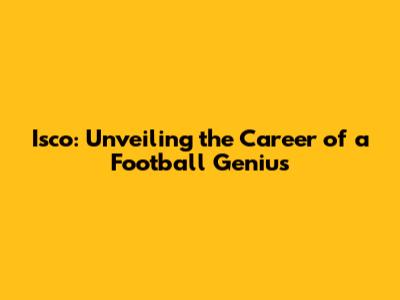 Isco: Unveiling the Career of a Football Genius