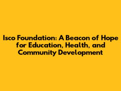 Isco Foundation: A Beacon of Hope for Education, Health, and Community Development