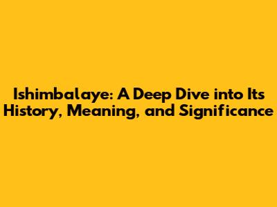 Ishimbalaye: A Deep Dive into Its History, Meaning, and Significance