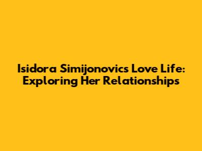 Isidora Simijonovic's Love Life: Exploring Her Relationships