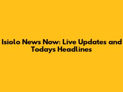 Isiolo News Now: Live Updates and Today's Headlines