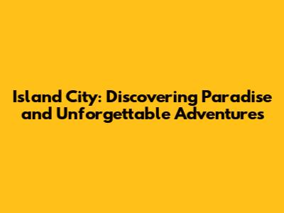 Island City: Discovering Paradise and Unforgettable Adventures