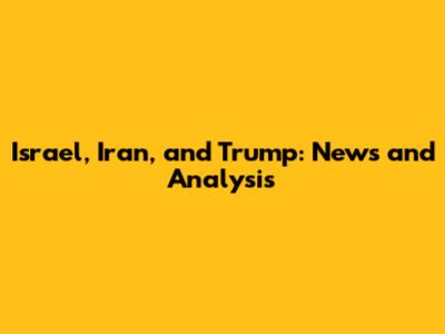 Israel, Iran, and Trump: News and Analysis