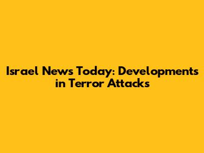 Israel News Today: Developments in Terror Attacks