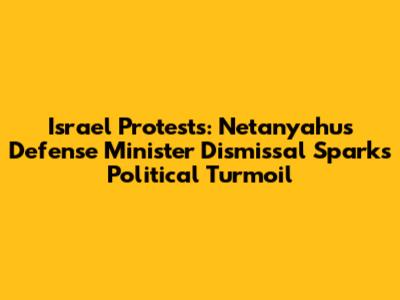 Israel Protests: Netanyahu's Defense Minister Dismissal Sparks Political Turmoil