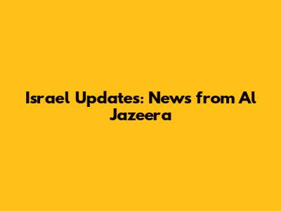Israel Updates: News from Al Jazeera