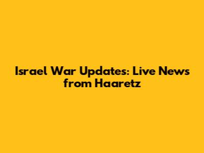 Israel War Updates: Live News from Haaretz