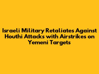 Israeli Military Retaliates Against Houthi Attacks with Airstrikes on Yemeni Targets