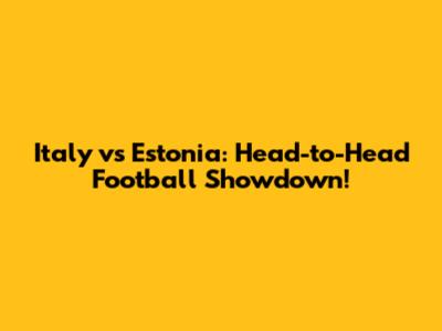 Italy vs Estonia: Head-to-Head Football Showdown!