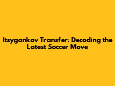 Itsygankov Transfer: Decoding the Latest Soccer Move