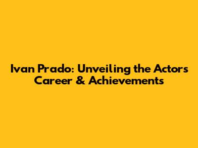 Ivan Prado: Unveiling the Actor's Career & Achievements