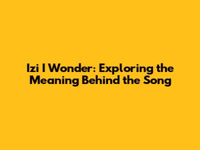 Izi I Wonder: Exploring the Meaning Behind the Song