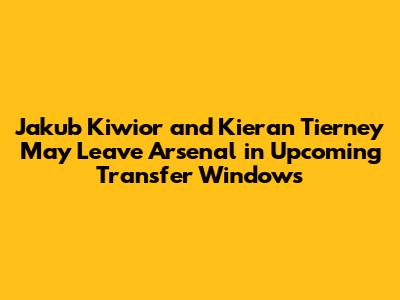 Jakub Kiwior and Kieran Tierney May Leave Arsenal in Upcoming Transfer Windows