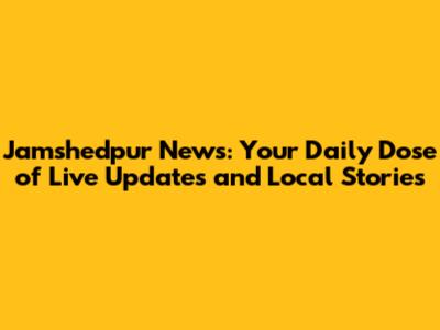 Jamshedpur News: Your Daily Dose of Live Updates and Local Stories
