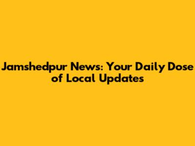 Jamshedpur News: Your Daily Dose of Local Updates