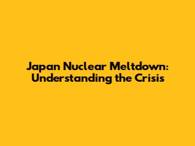 Japan Nuclear Meltdown: Understanding the Crisis