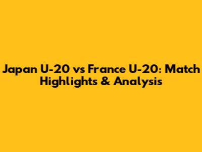 Japan U-20 vs France U-20: Match Highlights & Analysis