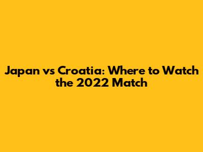Japan vs Croatia: Where to Watch the 2022 Match