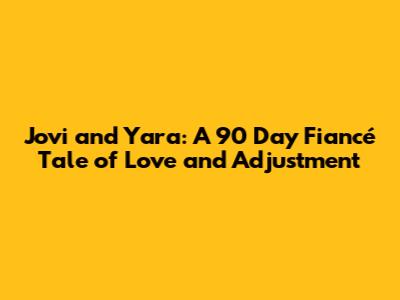 Jovi and Yara: A 90 Day Fiancé Tale of Love and Adjustment