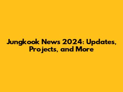 Jungkook News 2024: Updates, Projects, and More