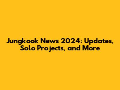 Jungkook News 2024: Updates, Solo Projects, and More