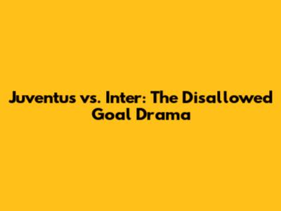 Juventus vs. Inter: The Disallowed Goal Drama