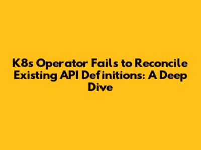 K8s Operator Fails to Reconcile Existing API Definitions: A Deep Dive