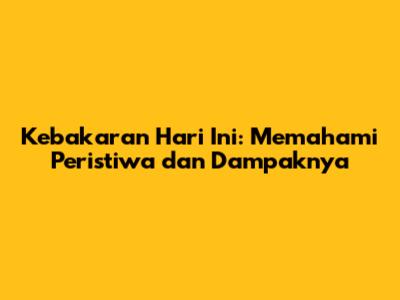 Kebakaran Hari Ini: Memahami Peristiwa dan Dampaknya