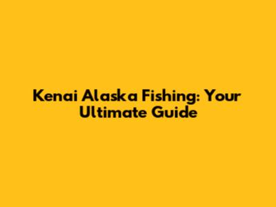 Kenai Alaska Fishing: Your Ultimate Guide