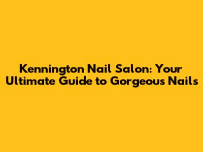 Kennington Nail Salon: Your Ultimate Guide to Gorgeous Nails