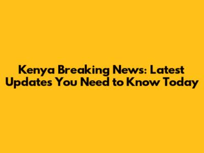 Kenya Breaking News: Latest Updates You Need to Know Today