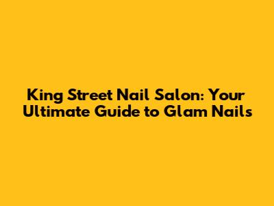 King Street Nail Salon: Your Ultimate Guide to Glam Nails