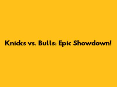 Knicks vs. Bulls: Epic Showdown!
