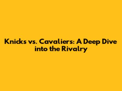 Knicks vs. Cavaliers: A Deep Dive into the Rivalry