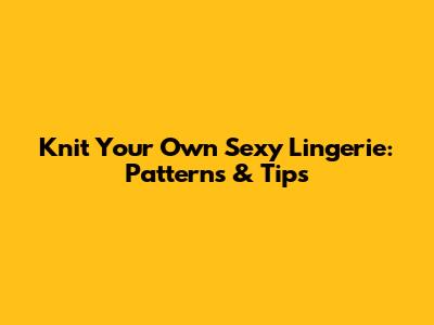 Knit Your Own Sexy Lingerie: Patterns & Tips