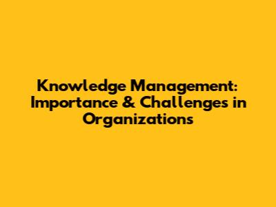 Knowledge Management: Importance & Challenges in Organizations