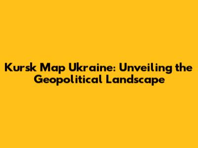 Kursk Map Ukraine: Unveiling the Geopolitical Landscape