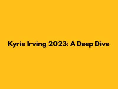 Kyrie Irving 2023: A Deep Dive
