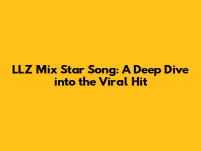 LLZ Mix Star Song: A Deep Dive into the Viral Hit