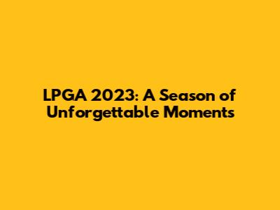 LPGA 2023: A Season of Unforgettable Moments