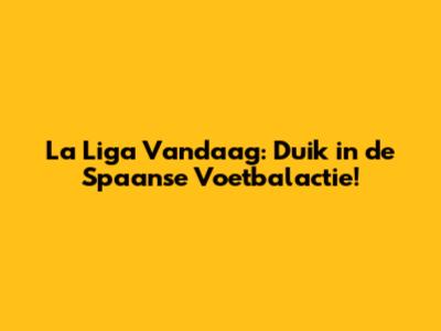 La Liga Vandaag: Duik in de Spaanse Voetbalactie!