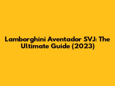 Lamborghini Aventador SVJ: The Ultimate Guide (2023)