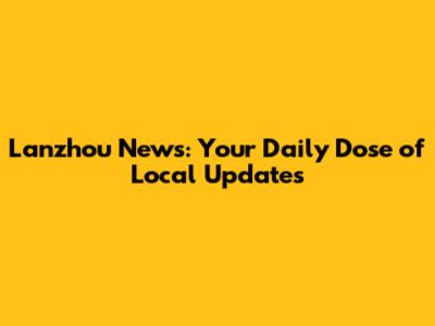 Lanzhou News: Your Daily Dose of Local Updates