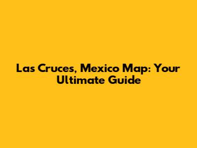 Las Cruces, Mexico Map: Your Ultimate Guide