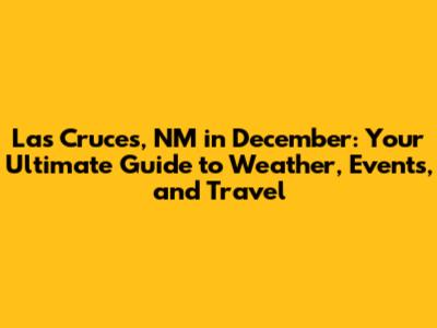 Las Cruces, NM in December: Your Ultimate Guide to Weather, Events, and Travel
