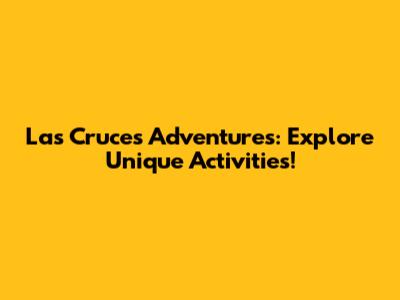 Las Cruces Adventures: Explore Unique Activities!