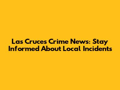 Las Cruces Crime News: Stay Informed About Local Incidents