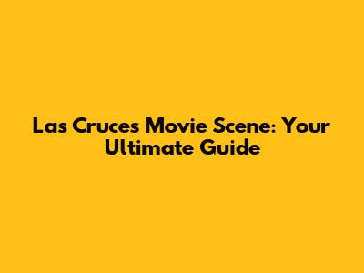 Las Cruces Movie Scene: Your Ultimate Guide
